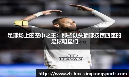 足球场上的空中之王:那些以头顶球技惊四座的足球明星们